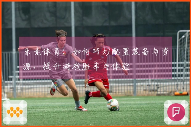 乐竞体育：如何巧妙配置装备与资源，提升游戏胜率与体验